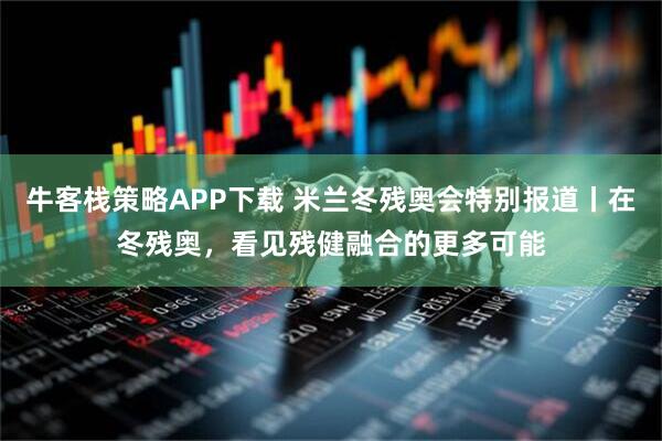 牛客栈策略APP下载 米兰冬残奥会特别报道丨在冬残奥，看见残健融合的更多可能