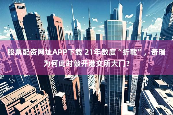 股票配资网址APP下载 21年数度“折戟”，奇瑞为何此时敲开港交所大门？