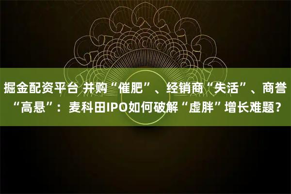 掘金配资平台 并购“催肥”、经销商“失活”、商誉“高悬”：麦科田IPO如何破解“虚胖”增长难题？