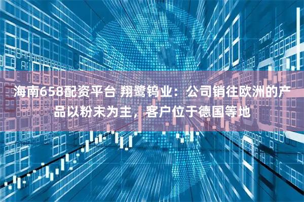 海南658配资平台 翔鹭钨业：公司销往欧洲的产品以粉末为主，客户位于德国等地