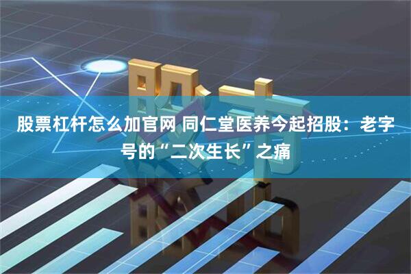 股票杠杆怎么加官网 同仁堂医养今起招股：老字号的“二次生长”之痛