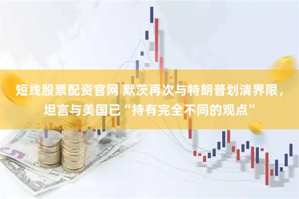 短线股票配资官网 默茨再次与特朗普划清界限，坦言与美国已“持有完全不同的观点”