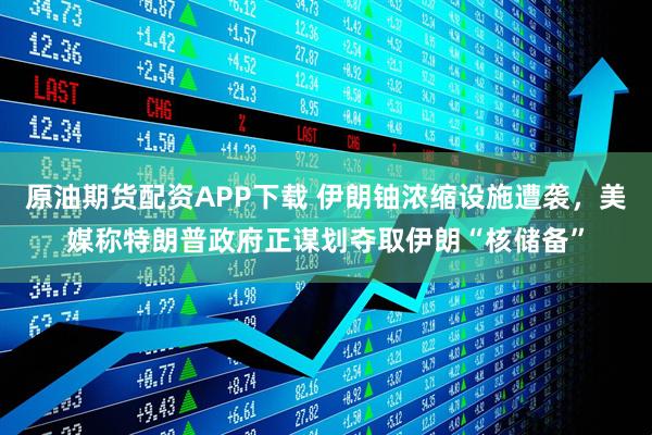 原油期货配资APP下载 伊朗铀浓缩设施遭袭，美媒称特朗普政府正谋划夺取伊朗“核储备”