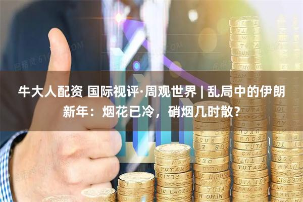 牛大人配资 国际视评·周观世界 | 乱局中的伊朗新年：烟花已冷，硝烟几时散？