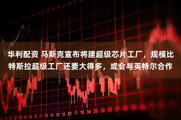 华利配资 马斯克宣布将建超级芯片工厂，规模比特斯拉超级工厂还要大得多，或会与英特尔合作