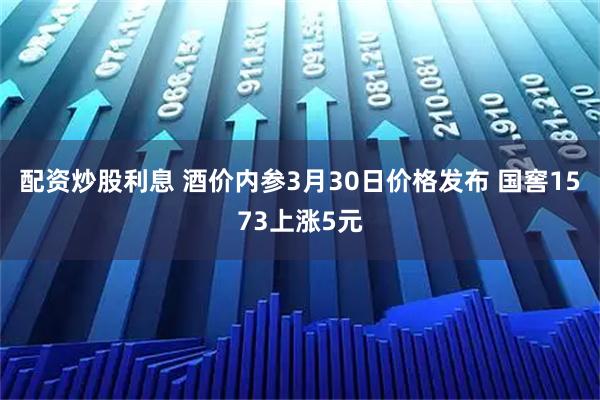 配资炒股利息 酒价内参3月30日价格发布 国窖1573上涨5元
