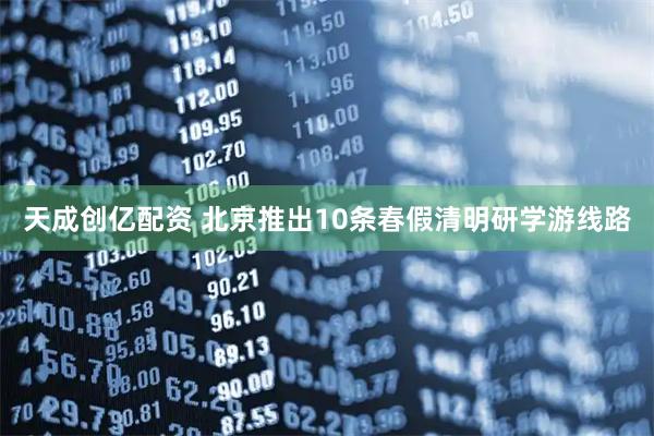 天成创亿配资 北京推出10条春假清明研学游线路