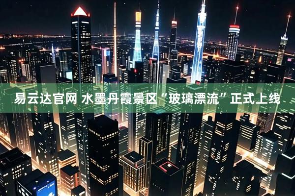 易云达官网 水墨丹霞景区“玻璃漂流”正式上线