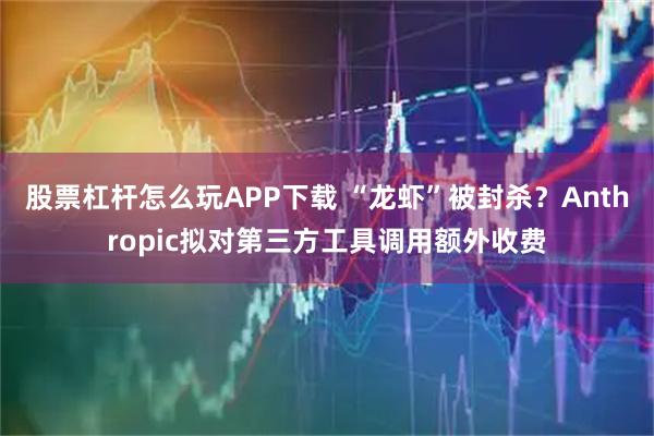 股票杠杆怎么玩APP下载 “龙虾”被封杀？Anthropic拟对第三方工具调用额外收费