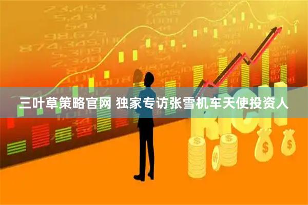 三叶草策略官网 独家专访张雪机车天使投资人