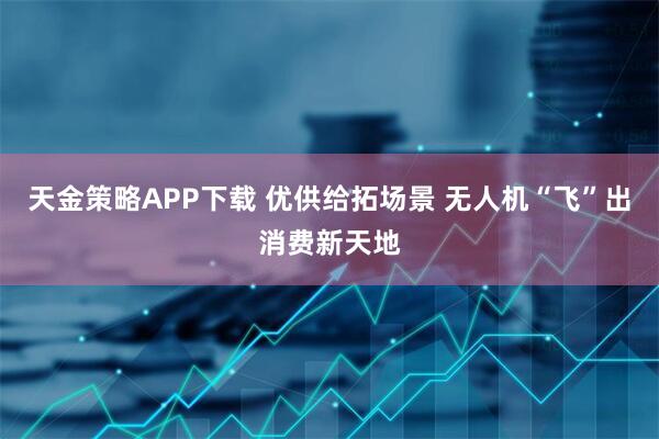 天金策略APP下载 优供给拓场景 无人机“飞”出消费新天地