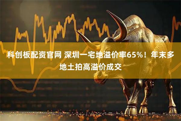 科创板配资官网 深圳一宅地溢价率65%！年末多地土拍高溢价成交