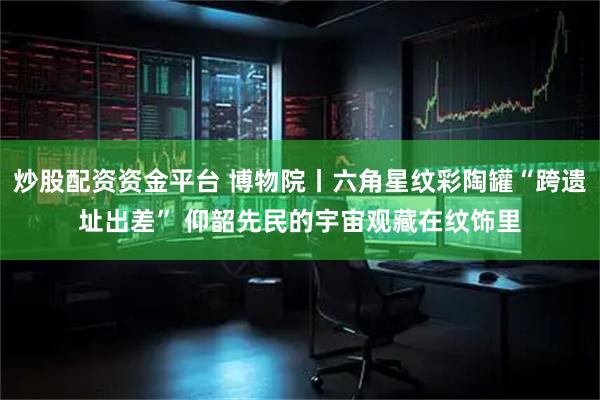 炒股配资资金平台 博物院丨六角星纹彩陶罐“跨遗址出差” 仰韶先民的宇宙观藏在纹饰里
