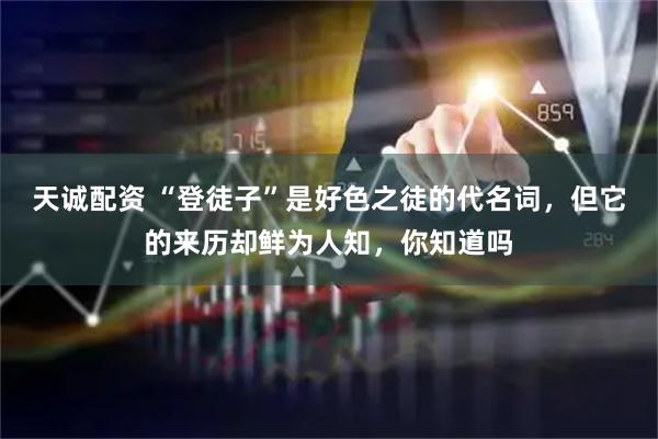 天诚配资 “登徒子”是好色之徒的代名词，但它的来历却鲜为人知，你知道吗
