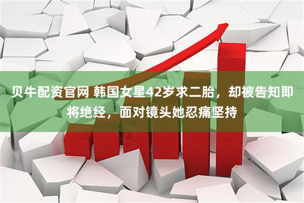 贝牛配资官网 韩国女星42岁求二胎，却被告知即将绝经，面对镜头她忍痛坚持