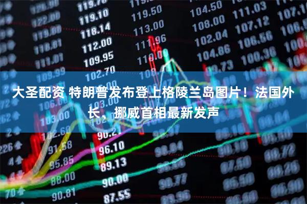大圣配资 特朗普发布登上格陵兰岛图片！法国外长、挪威首相最新发声