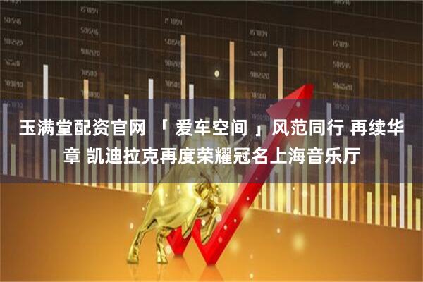 玉满堂配资官网 「 爱车空间 」风范同行 再续华章 凯迪拉克再度荣耀冠名上海音乐厅