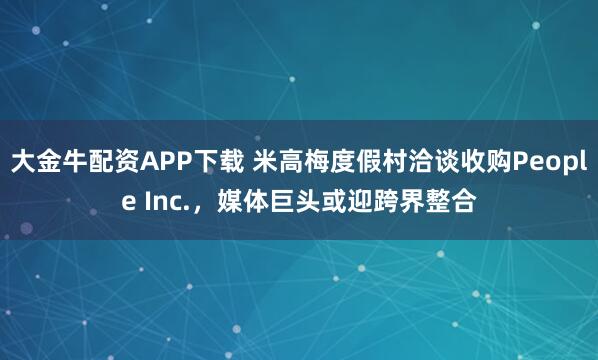 大金牛配资APP下载 米高梅度假村洽谈收购People Inc.，媒体巨头或迎跨界整合