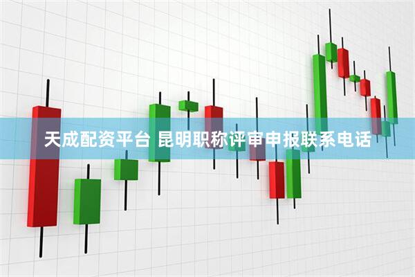 天成配资平台 昆明职称评审申报联系电话
