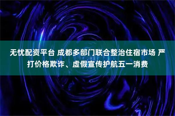 无忧配资平台 成都多部门联合整治住宿市场 严打价格欺诈、虚假宣传护航五一消费