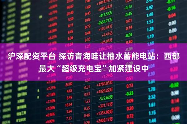 沪深配资平台 探访青海哇让抽水蓄能电站：西部最大“超级充电宝”加紧建设中